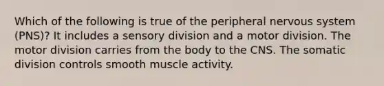 Which of the following is true of the peripheral nervous system (PNS)? It includes a sensory division and a motor division. The motor division carries from the body to the CNS. The somatic division controls smooth muscle activity.