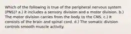 Which of the following is true of the peripheral nervous system (PNS)? a.) it includes a sensory division and a motor division. b.) The motor division carries from the body to the CNS. c.) It consists of the brain and spinal cord. d.) The somatic division controls smooth muscle activity.