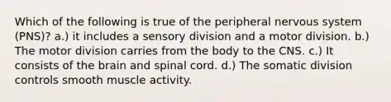 Which of the following is true of the peripheral nervous system (PNS)? a.) it includes a sensory division and a motor division. b.) The motor division carries from the body to the CNS. c.) It consists of the brain and spinal cord. d.) The somatic division controls smooth muscle activity.