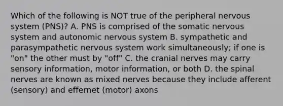 Which of the following is NOT true of the peripheral nervous system (PNS)? A. PNS is comprised of the somatic nervous system and autonomic nervous system B. sympathetic and parasympathetic nervous system work simultaneously; if one is "on" the other must by "off" C. the cranial nerves may carry sensory information, motor information, or both D. the spinal nerves are known as mixed nerves because they include afferent (sensory) and effernet (motor) axons