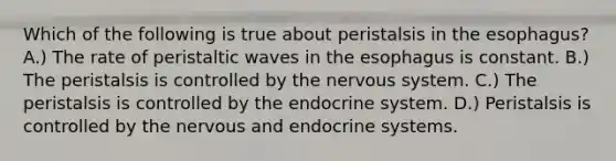 Which of the following is true about peristalsis in <a href='https://www.questionai.com/knowledge/kSjVhaa9qF-the-esophagus' class='anchor-knowledge'>the esophagus</a>? A.) The rate of peristaltic waves in the esophagus is constant. B.) The peristalsis is controlled by the <a href='https://www.questionai.com/knowledge/kThdVqrsqy-nervous-system' class='anchor-knowledge'>nervous system</a>. C.) The peristalsis is controlled by the endocrine system. D.) Peristalsis is controlled by the nervous and endocrine systems.