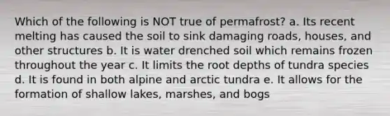 Which of the following is NOT true of permafrost? a. Its recent melting has caused the soil to sink damaging roads, houses, and other structures b. It is water drenched soil which remains frozen throughout the year c. It limits the root depths of tundra species d. It is found in both alpine and arctic tundra e. It allows for the formation of shallow lakes, marshes, and bogs