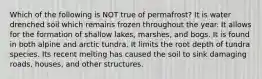 Which of the following is NOT true of permafrost? It is water drenched soil which remains frozen throughout the year. It allows for the formation of shallow lakes, marshes, and bogs. It is found in both alpine and arctic tundra. It limits the root depth of tundra species. Its recent melting has caused the soil to sink damaging roads, houses, and other structures.