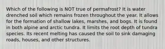 Which of the following is NOT true of permafrost? It is water drenched soil which remains frozen throughout the year. It allows for the formation of shallow lakes, marshes, and bogs. It is found in both alpine and arctic tundra. It limits the root depth of tundra species. Its recent melting has caused the soil to sink damaging roads, houses, and other structures.