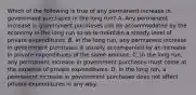 Which of the following is true of any permanent increase in government purchases in the long run? A. Any permanent increase in government purchases can be accommodated by the economy in the long run so as to maintain a steady level of private expenditures. B. In the long run, any permanent increase in government purchases is usually accompanied by an increase in private expenditures of the same amount. C. In the long run, any permanent increase in government purchases must come at the expense of private expenditures. D. In the long run, a permanent increase in government purchases does not affect private expenditures in any way.