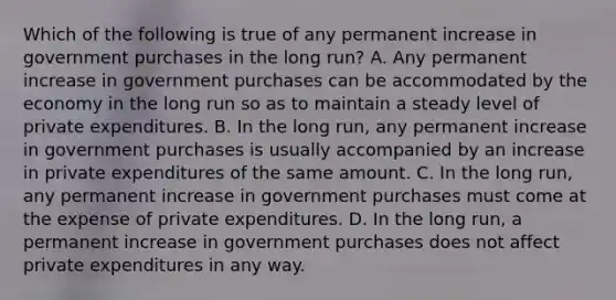 Which of the following is true of any permanent increase in government purchases in the long run? A. Any permanent increase in government purchases can be accommodated by the economy in the long run so as to maintain a steady level of private expenditures. B. In the long run, any permanent increase in government purchases is usually accompanied by an increase in private expenditures of the same amount. C. In the long run, any permanent increase in government purchases must come at the expense of private expenditures. D. In the long run, a permanent increase in government purchases does not affect private expenditures in any way.