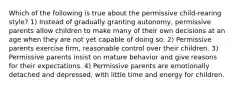 Which of the following is true about the permissive child-rearing style? 1) Instead of gradually granting autonomy, permissive parents allow children to make many of their own decisions at an age when they are not yet capable of doing so. 2) Permissive parents exercise firm, reasonable control over their children. 3) Permissive parents insist on mature behavior and give reasons for their expectations. 4) Permissive parents are emotionally detached and depressed, with little time and energy for children.