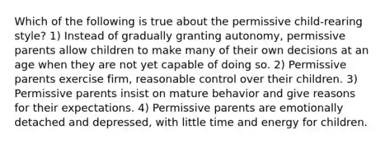 Which of the following is true about the permissive child-rearing style? 1) Instead of gradually granting autonomy, permissive parents allow children to make many of their own decisions at an age when they are not yet capable of doing so. 2) Permissive parents exercise firm, reasonable control over their children. 3) Permissive parents insist on mature behavior and give reasons for their expectations. 4) Permissive parents are emotionally detached and depressed, with little time and energy for children.