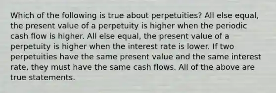 Which of the following is true about​ perpetuities? All else​ equal, the present value of a perpetuity is higher when the periodic cash flow is higher. All else​ equal, the present value of a perpetuity is higher when the interest rate is lower. If two perpetuities have the same present value and the same interest​ rate, they must have the same cash flows. All of the above are true statements.