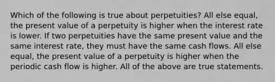 Which of the following is true about​ perpetuities? All else​ equal, the present value of a perpetuity is higher when the interest rate is lower. If two perpetuities have the same present value and the same interest​ rate, they must have the same cash flows. All else​ equal, the present value of a perpetuity is higher when the periodic cash flow is higher. All of the above are true statements.