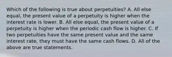 Which of the following is true about​ perpetuities? A. All else​ equal, the present value of a perpetuity is higher when the interest rate is lower. B. All else​ equal, the present value of a perpetuity is higher when the periodic cash flow is higher. C. If two perpetuities have the same present value and the same interest​ rate, they must have the same cash flows. D. All of the above are true statements.