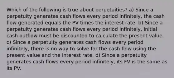 Which of the following is true about perpetuities? a) Since a perpetuity generates cash flows every period infinitely, the cash flow generated equals the PV times the interest rate. b) Since a perpetuity generates cash flows every period infinitely, initial cash outflow must be discounted to calculate the present value. c) Since a perpetuity generates cash flows every period infinitely, there is no way to solve for the cash flow using the present value and the interest rate. d) Since a perpetuity generates cash flows every period infinitely, its FV is the same as its PV.