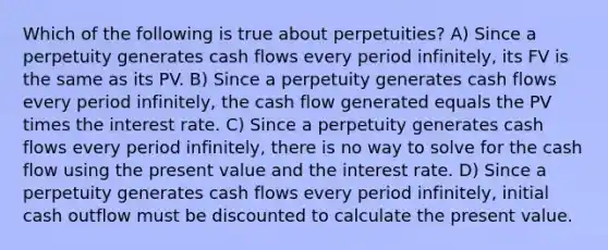 Which of the following is true about perpetuities? A) Since a perpetuity generates cash flows every period infinitely, its FV is the same as its PV. B) Since a perpetuity generates cash flows every period infinitely, the cash flow generated equals the PV times the interest rate. C) Since a perpetuity generates cash flows every period infinitely, there is no way to solve for the cash flow using the present value and the interest rate. D) Since a perpetuity generates cash flows every period infinitely, initial cash outflow must be discounted to calculate the present value.