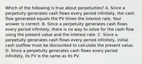 Which of the following is true about​ perpetuities? A. Since a perpetuity generates cash flows every period​ infinitely, the cash flow generated equals the PV times the interest rate. Your answer is correct. B. Since a perpetuity generates cash flows every period​ infinitely, there is no way to solve for the cash flow using the present value and the interest rate. C. Since a perpetuity generates cash flows every period​ infinitely, initial cash outflow must be discounted to calculate the present value. D. Since a perpetuity generates cash flows every period​ infinitely, its FV is the same as its PV.