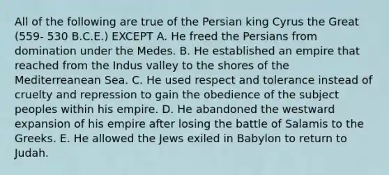 All of the following are true of the Persian king Cyrus the Great (559- 530 B.C.E.) EXCEPT A. He freed the Persians from domination under the Medes. B. He established an empire that reached from the Indus valley to the shores of the Mediterreanean Sea. C. He used respect and tolerance instead of cruelty and repression to gain the obedience of the subject peoples within his empire. D. He abandoned the westward expansion of his empire after losing the battle of Salamis to the Greeks. E. He allowed the Jews exiled in Babylon to return to Judah.