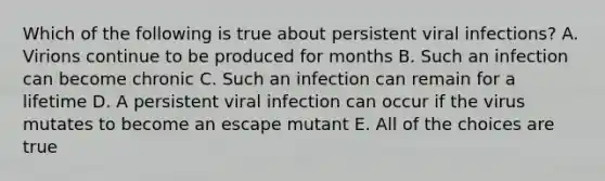 Which of the following is true about persistent viral infections? A. Virions continue to be produced for months B. Such an infection can become chronic C. Such an infection can remain for a lifetime D. A persistent viral infection can occur if the virus mutates to become an escape mutant E. All of the choices are true