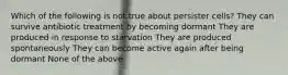 Which of the following is not true about persister cells? They can survive antibiotic treatment by becoming dormant They are produced in response to starvation They are produced spontaneously They can become active again after being dormant None of the above