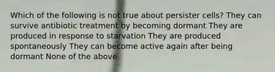 Which of the following is not true about persister cells? They can survive antibiotic treatment by becoming dormant They are produced in response to starvation They are produced spontaneously They can become active again after being dormant None of the above