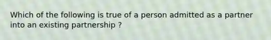 Which of the following is true of a person admitted as a partner into an existing partnership ?