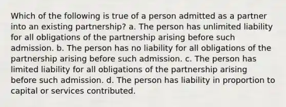 Which of the following is true of a person admitted as a partner into an existing partnership? a. The person has unlimited liability for all obligations of the partnership arising before such admission. b. The person has no liability for all obligations of the partnership arising before such admission. c. The person has limited liability for all obligations of the partnership arising before such admission. d. The person has liability in proportion to capital or services contributed.