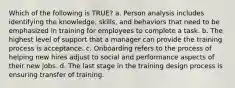 Which of the following is TRUE? a. Person analysis includes identifying the knowledge, skills, and behaviors that need to be emphasized in training for employees to complete a task. b. The highest level of support that a manager can provide the training process is acceptance. c. Onboarding refers to the process of helping new hires adjust to social and performance aspects of their new jobs. d. The last stage in the training design process is ensuring transfer of training.