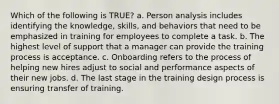 Which of the following is TRUE? a. Person analysis includes identifying the knowledge, skills, and behaviors that need to be emphasized in training for employees to complete a task. b. The highest level of support that a manager can provide the training process is acceptance. c. Onboarding refers to the process of helping new hires adjust to social and performance aspects of their new jobs. d. The last stage in the training design process is ensuring transfer of training.