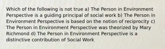 Which of the following is not true a) The Person in Environment Perspective is a guiding principal of social work b) The Person in Environment Perspective is based on the notion of reciprocity c) The Person in Environment Perspective was theorized by Mary Richmond d) The Person in Environment Perspective is a distinctive contribution of Social Work