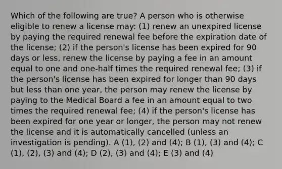 Which of the following are true? A person who is otherwise eligible to renew a license may: (1) renew an unexpired license by paying the required renewal fee before the expiration date of the license; (2) if the person's license has been expired for 90 days or less, renew the license by paying a fee in an amount equal to one and one-half times the required renewal fee; (3) if the person's license has been expired for longer than 90 days but less than one year, the person may renew the license by paying to the Medical Board a fee in an amount equal to two times the required renewal fee; (4) if the person's license has been expired for one year or longer, the person may not renew the license and it is automatically cancelled (unless an investigation is pending). A (1), (2) and (4); B (1), (3) and (4); C (1), (2), (3) and (4); D (2), (3) and (4); E (3) and (4)