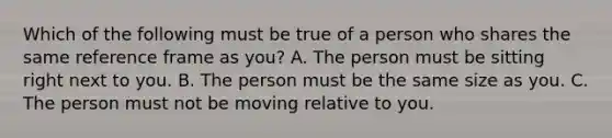 Which of the following must be true of a person who shares the same reference frame as you? A. The person must be sitting right next to you. B. The person must be the same size as you. C. The person must not be moving relative to you.