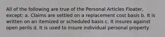 All of the following are true of the Personal Articles Floater, except: a. Claims are settled on a replacement cost basis b. It is written on an itemized or scheduled basis c. It insures against open perils d. It is used to insure individual personal property