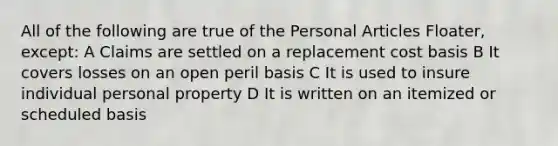 All of the following are true of the Personal Articles Floater, except: A Claims are settled on a replacement cost basis B It covers losses on an open peril basis C It is used to insure individual personal property D It is written on an itemized or scheduled basis