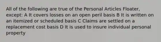 All of the following are true of the Personal Articles Floater, except: A It covers losses on an open peril basis B It is written on an itemized or scheduled basis C Claims are settled on a replacement cost basis D It is used to insure individual personal property