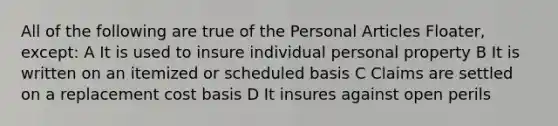 All of the following are true of the Personal Articles Floater, except: A It is used to insure individual personal property B It is written on an itemized or scheduled basis C Claims are settled on a replacement cost basis D It insures against open perils