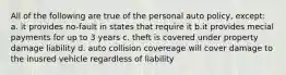 All of the following are true of the personal auto policy, except: a. it provides no-fault in states that require it b.it provides mecial payments for up to 3 years c. theft is covered under property damage liability d. auto collision covereage will cover damage to the inusred vehicle regardless of liability