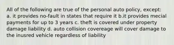 All of the following are true of the personal auto policy, except: a. it provides no-fault in states that require it b.it provides mecial payments for up to 3 years c. theft is covered under property damage liability d. auto collision covereage will cover damage to the inusred vehicle regardless of liability