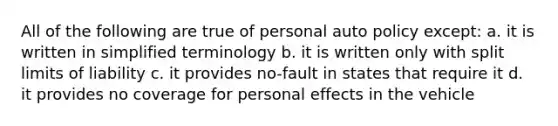 All of the following are true of personal auto policy except: a. it is written in simplified terminology b. it is written only with split limits of liability c. it provides no-fault in states that require it d. it provides no coverage for personal effects in the vehicle