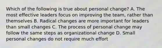 Which of the following is true about personal change? A. The most effective leaders focus on improving the team, rather than themselves B. Radical changes are more important for leaders than small changes C. The process of personal change may follow the same steps as organizational change D. Small personal changes do not require much effort