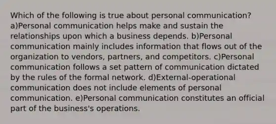 Which of the following is true about personal communication? a)Personal communication helps make and sustain the relationships upon which a business depends. b)Personal communication mainly includes information that flows out of the organization to vendors, partners, and competitors. c)Personal communication follows a set pattern of communication dictated by the rules of the formal network. d)External-operational communication does not include elements of personal communication. e)Personal communication constitutes an official part of the business's operations.