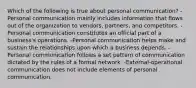 Which of the following is true about personal communication? -Personal communication mainly includes information that flows out of the organization to vendors, partners, and competitors. -Personal communication constitutes an official part of a business's operations. -Personal communication helps make and sustain the relationships upon which a business depends. -Personal communication follows a set pattern of communication dictated by the rules of a formal network. -External-operational communication does not include elements of personal communication.