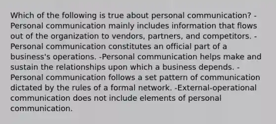 Which of the following is true about personal communication? -Personal communication mainly includes information that flows out of the organization to vendors, partners, and competitors. -Personal communication constitutes an official part of a business's operations. -Personal communication helps make and sustain the relationships upon which a business depends. -Personal communication follows a set pattern of communication dictated by the rules of a formal network. -External-operational communication does not include elements of personal communication.