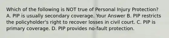 Which of the following is NOT true of Personal Injury Protection? A. PIP is usually secondary coverage. Your Answer B. PIP restricts the policyholder's right to recover losses in civil court. C. PIP is primary coverage. D. PIP provides no-fault protection.