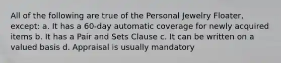 All of the following are true of the Personal Jewelry Floater, except: a. It has a 60-day automatic coverage for newly acquired items b. It has a Pair and Sets Clause c. It can be written on a valued basis d. Appraisal is usually mandatory