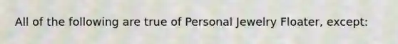 All of the following are true of Personal Jewelry Floater, except: