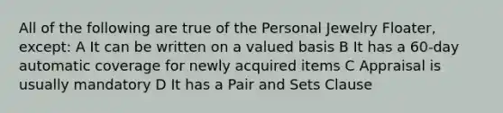 All of the following are true of the Personal Jewelry Floater, except: A It can be written on a valued basis B It has a 60-day automatic coverage for newly acquired items C Appraisal is usually mandatory D It has a Pair and Sets Clause