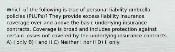 Which of the following is true of personal liability umbrella policies (PLUPs)? They provide excess liability insurance coverage over and above the basic underlying insurance contracts. Coverage is broad and includes protection against certain losses not covered by the underlying insurance contracts. A) I only B) I and II C) Neither I nor II D) II only