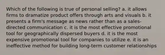 Which of the following is true of personal selling? a. it allows firms to dramatize product offers through arts and visuals b. it presents a firm's message as news rather than as a sales-directed communication c. it is the most effective promotional tool for geographically dispersed buyers d. it is the most expensive promotional tool for companies to utilize e. it is an ineffective method for building long-term customer relationships