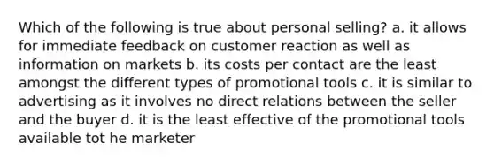 Which of the following is true about personal selling? a. it allows for immediate feedback on customer reaction as well as information on markets b. its costs per contact are the least amongst the different types of promotional tools c. it is similar to advertising as it involves no direct relations between the seller and the buyer d. it is the least effective of the promotional tools available tot he marketer