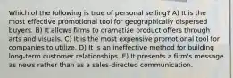 Which of the following is true of personal selling? A) It is the most effective promotional tool for geographically dispersed buyers. B) It allows firms to dramatize product offers through arts and visuals. C) It is the most expensive promotional tool for companies to utilize. D) It is an ineffective method for building long-term customer relationships. E) It presents a firm's message as news rather than as a sales-directed communication.