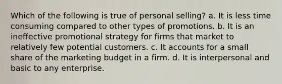 Which of the following is true of personal selling? a. It is less time consuming compared to other types of promotions. b. It is an ineffective promotional strategy for firms that market to relatively few potential customers. c. It accounts for a small share of the marketing budget in a firm. d. It is interpersonal and basic to any enterprise.