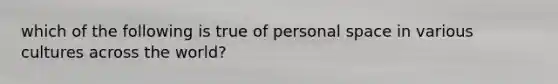 which of the following is true of personal space in various cultures across the world?